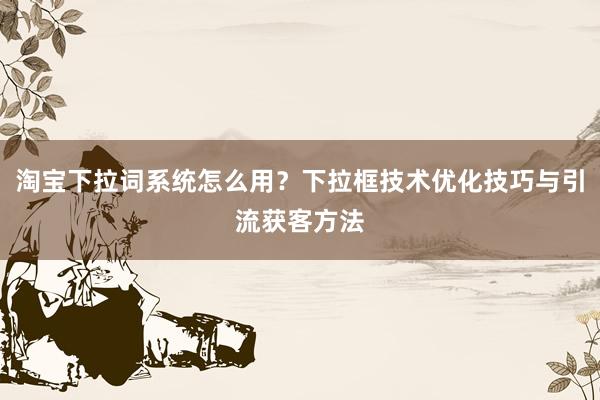 淘宝下拉词系统怎么用？下拉框技术优化技巧与引流获客方法