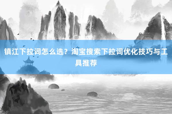 镇江下拉词怎么选？淘宝搜索下拉词优化技巧与工具推荐
