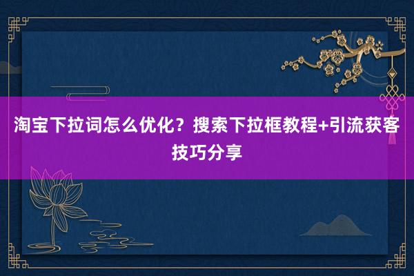 淘宝下拉词怎么优化？搜索下拉框教程+引流获客技巧分享
