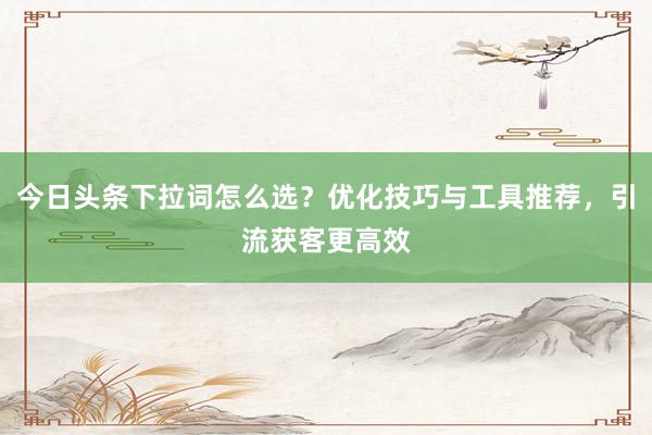 今日头条下拉词怎么选？优化技巧与工具推荐，引流获客更高效