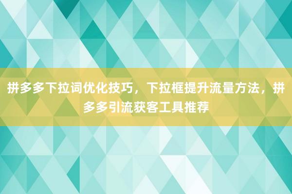 拼多多下拉词优化技巧，下拉框提升流量方法，拼多多引流获客工具推荐
