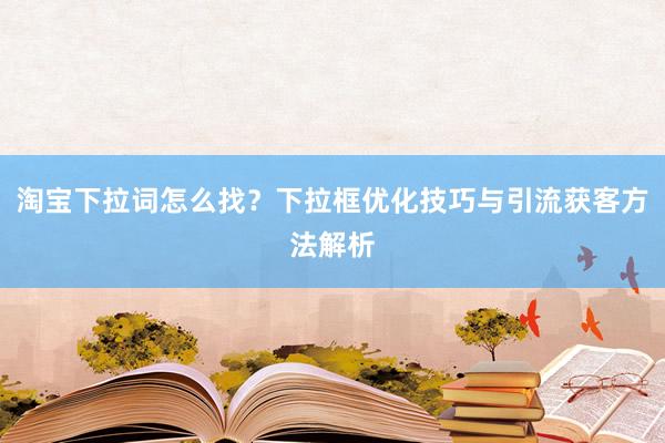 淘宝下拉词怎么找？下拉框优化技巧与引流获客方法解析