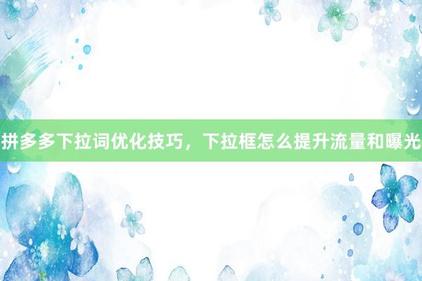 拼多多下拉词优化技巧，下拉框怎么提升流量和曝光