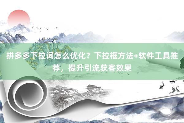 拼多多下拉词怎么优化？下拉框方法+软件工具推荐，提升引流获客效果