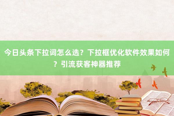 今日头条下拉词怎么选？下拉框优化软件效果如何？引流获客神器推荐