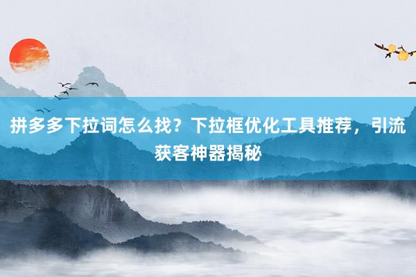 拼多多下拉词怎么找？下拉框优化工具推荐，引流获客神器揭秘