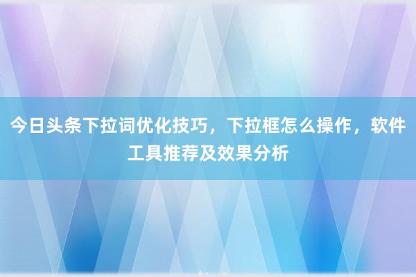 今日头条下拉词优化技巧，下拉框怎么操作，软件工具推荐及效果分析