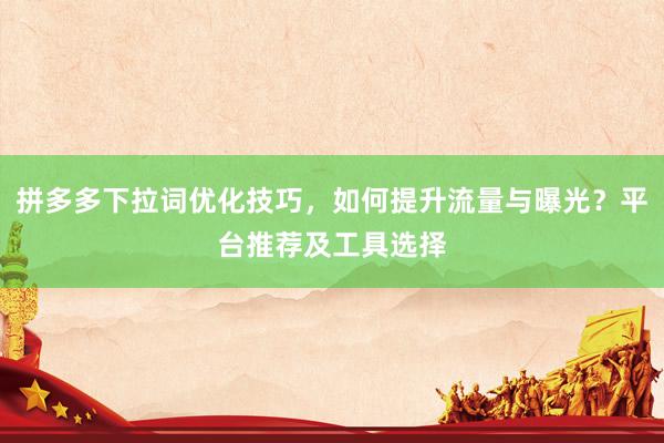 拼多多下拉词优化技巧，如何提升流量与曝光？平台推荐及工具选择
