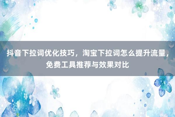 抖音下拉词优化技巧，淘宝下拉词怎么提升流量，免费工具推荐与效果对比