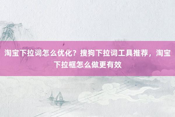 淘宝下拉词怎么优化？搜狗下拉词工具推荐，淘宝下拉框怎么做更有效