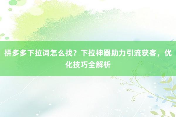 拼多多下拉词怎么找？下拉神器助力引流获客，优化技巧全解析