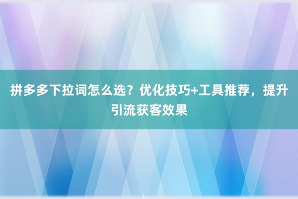 拼多多下拉词怎么选？优化技巧+工具推荐，提升引流获客效果