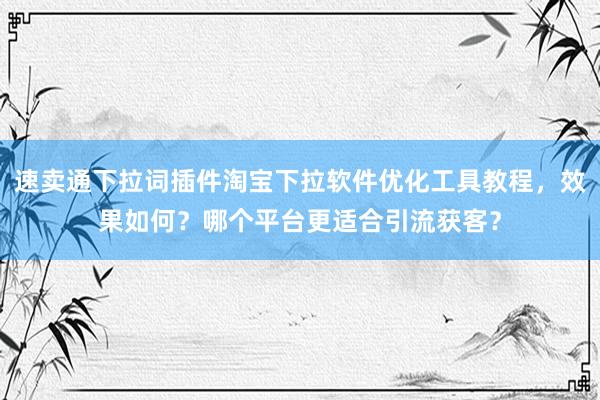 速卖通下拉词插件淘宝下拉软件优化工具教程，效果如何？哪个平台更适合引流获客？
