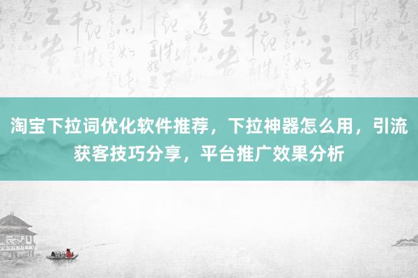 淘宝下拉词优化软件推荐，下拉神器怎么用，引流获客技巧分享，平台推广效果分析
