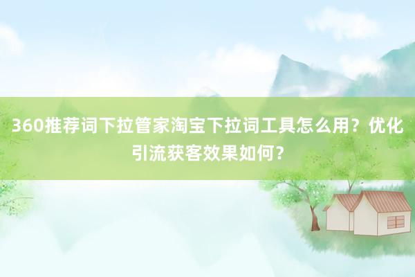 360推荐词下拉管家淘宝下拉词工具怎么用？优化引流获客效果如何？