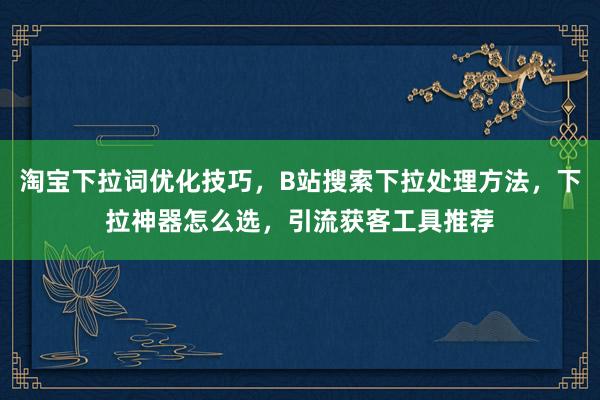 淘宝下拉词优化技巧，B站搜索下拉处理方法，下拉神器怎么选，引流获客工具推荐