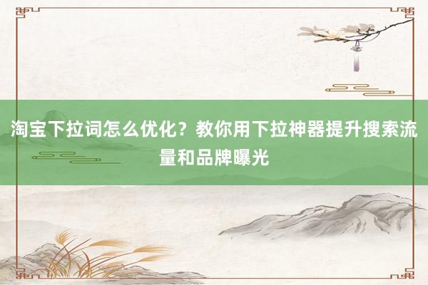 淘宝下拉词怎么优化？教你用下拉神器提升搜索流量和品牌曝光
