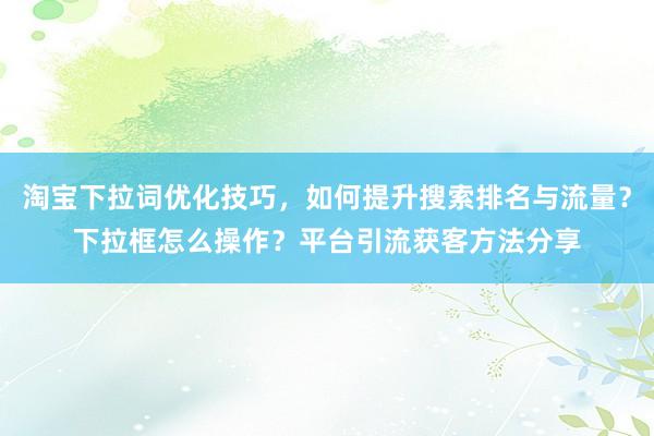 淘宝下拉词优化技巧，如何提升搜索排名与流量？下拉框怎么操作？平台引流获客方法分享