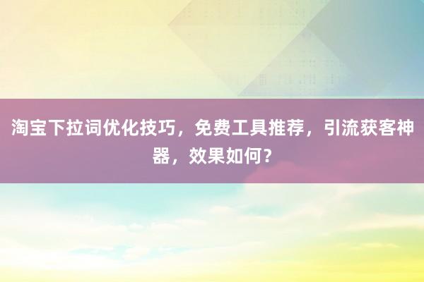 淘宝下拉词优化技巧，免费工具推荐，引流获客神器，效果如何？