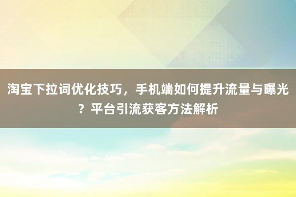淘宝下拉词优化技巧，手机端如何提升流量与曝光？平台引流获客方法解析