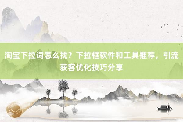 淘宝下拉词怎么找？下拉框软件和工具推荐，引流获客优化技巧分享