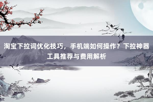 淘宝下拉词优化技巧，手机端如何操作？下拉神器工具推荐与费用解析