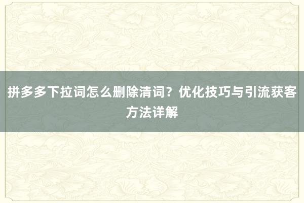 拼多多下拉词怎么删除清词？优化技巧与引流获客方法详解