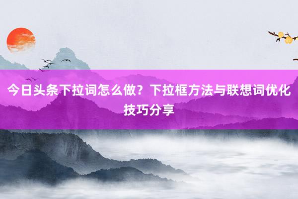 今日头条下拉词怎么做？下拉框方法与联想词优化技巧分享