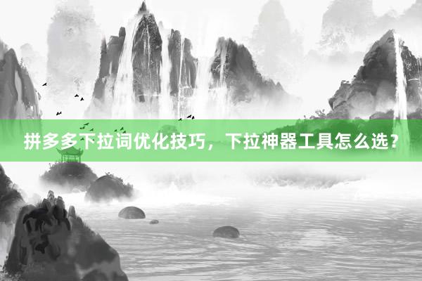 拼多多下拉词优化技巧，下拉神器工具怎么选？