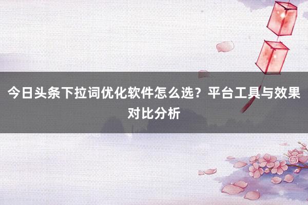 今日头条下拉词优化软件怎么选？平台工具与效果对比分析