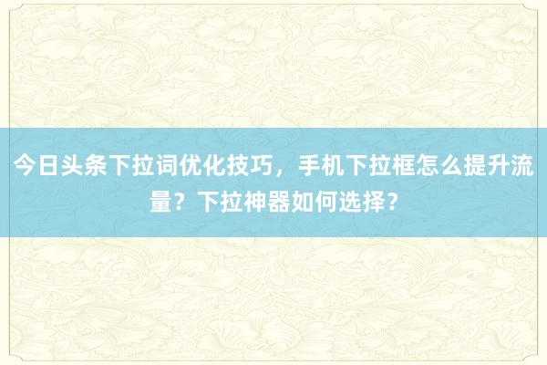 今日头条下拉词优化技巧，手机下拉框怎么提升流量？下拉神器如何选择？