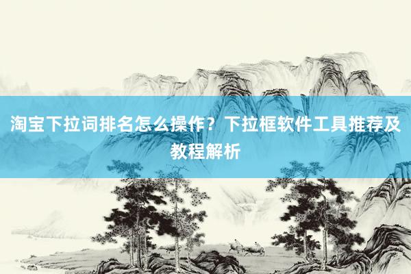 淘宝下拉词排名怎么操作？下拉框软件工具推荐及教程解析