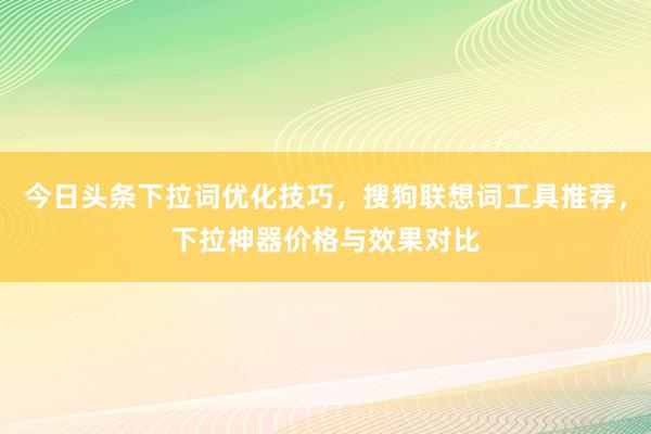 今日头条下拉词优化技巧，搜狗联想词工具推荐，下拉神器价格与效果对比