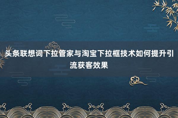 头条联想词下拉管家与淘宝下拉框技术如何提升引流获客效果