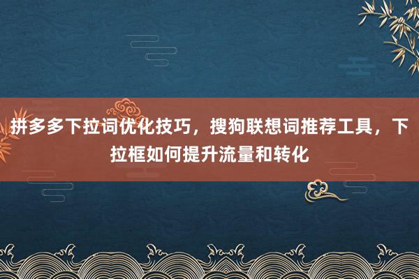 拼多多下拉词优化技巧，搜狗联想词推荐工具，下拉框如何提升流量和转化