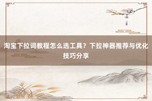 淘宝下拉词教程怎么选工具？下拉神器推荐与优化技巧分享