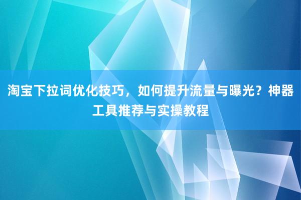 淘宝下拉词优化技巧，如何提升流量与曝光？神器工具推荐与实操教