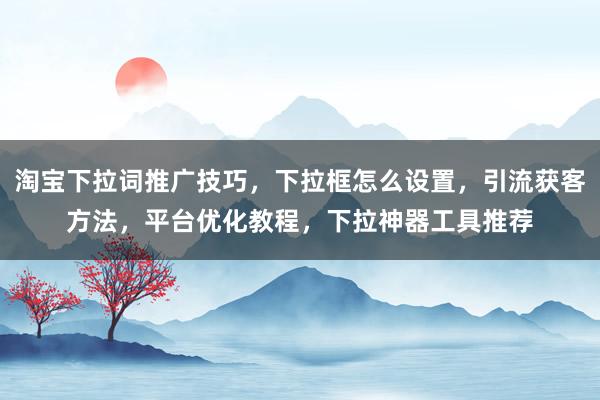 淘宝下拉词推广技巧，下拉框怎么设置，引流获客方法，平台优化教程，下拉神器工具推荐
