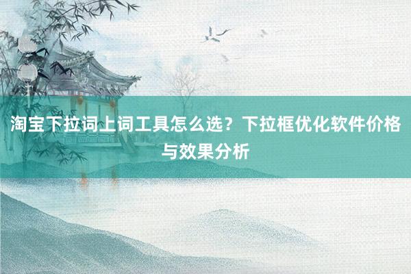 淘宝下拉词上词工具怎么选？下拉框优化软件价格与效果分析