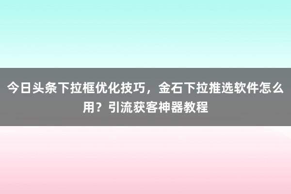 今日头条下拉框优化技巧，金石下拉推选软件怎么用？引流获客神器教程