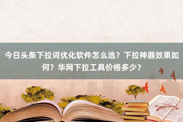 今日头条下拉词优化软件怎么选？下拉神器效果如何？华网下拉工具价格多少？
