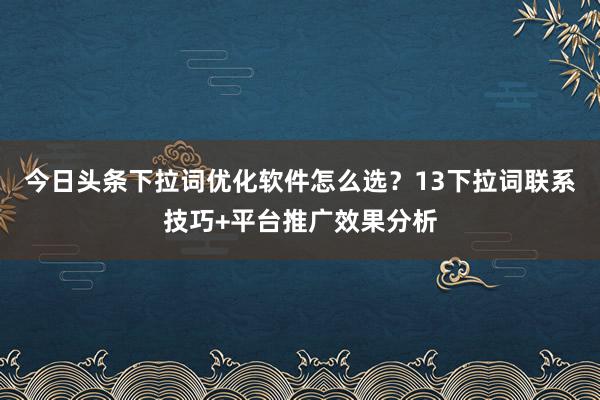 今日头条下拉词优化软件怎么选？13下拉词联系技巧+平台推广效果分析