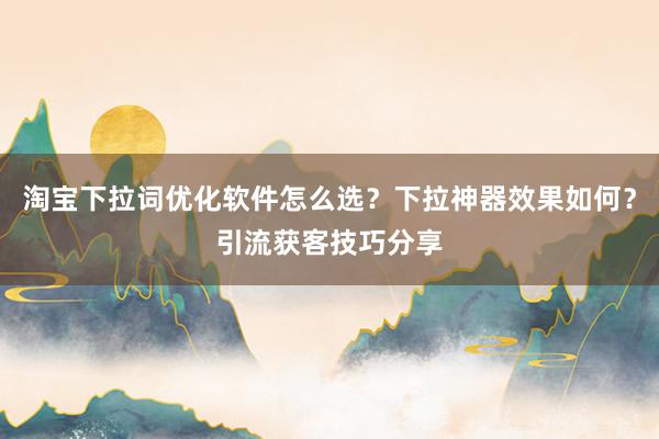 淘宝下拉词优化软件怎么选？下拉神器效果如何？引流获客技巧分享