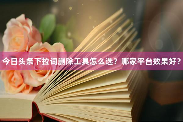 今日头条下拉词删除工具怎么选？哪家平台效果好？