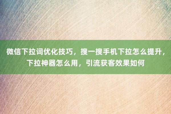 微信下拉词优化技巧，搜一搜手机下拉怎么提升，下拉神器怎么用，引流获客效果如何