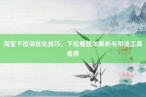 淘宝下拉词优化技巧，下拉框技术解析与引流工具推荐