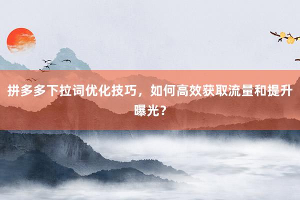 拼多多下拉词优化技巧，如何高效获取流量和提升曝光？