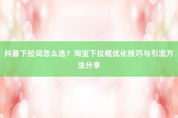抖音下拉词怎么选？淘宝下拉框优化技巧与引流方法分享