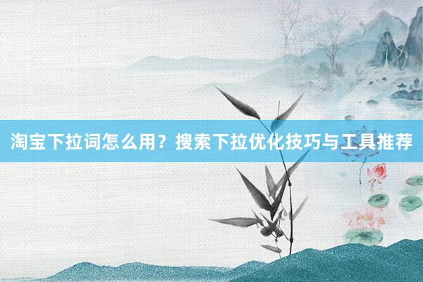 淘宝下拉词怎么用？搜索下拉优化技巧与工具推荐
