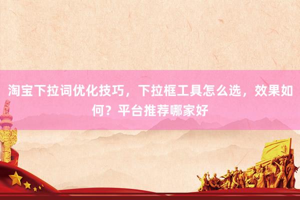 淘宝下拉词优化技巧，下拉框工具怎么选，效果如何？平台推荐哪家好